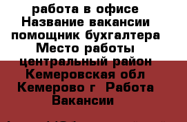работа в офисе › Название вакансии ­ помощник бухгалтера › Место работы ­ центральный район - Кемеровская обл., Кемерово г. Работа » Вакансии   